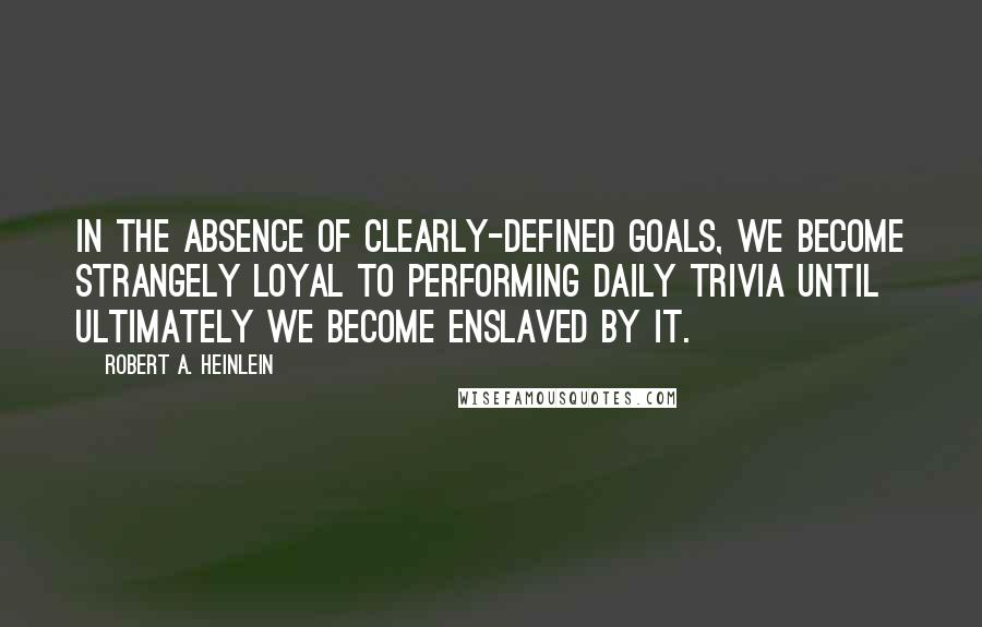 Robert A. Heinlein Quotes: In the absence of clearly-defined goals, we become strangely loyal to performing daily trivia until ultimately we become enslaved by it.