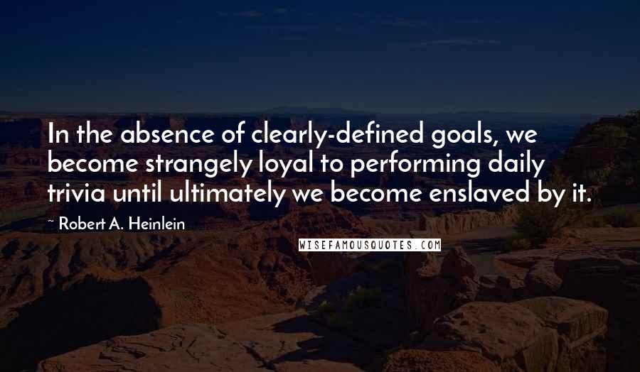 Robert A Heinlein Quotes In The Absence Of Clearly Defined Goals We Become Strangely Loyal To Performing Daily Trivia Until Ultimately We Become Enslaved By