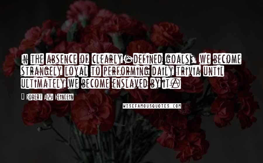 Robert A. Heinlein Quotes: In the absence of clearly-defined goals, we become strangely loyal to performing daily trivia until ultimately we become enslaved by it.