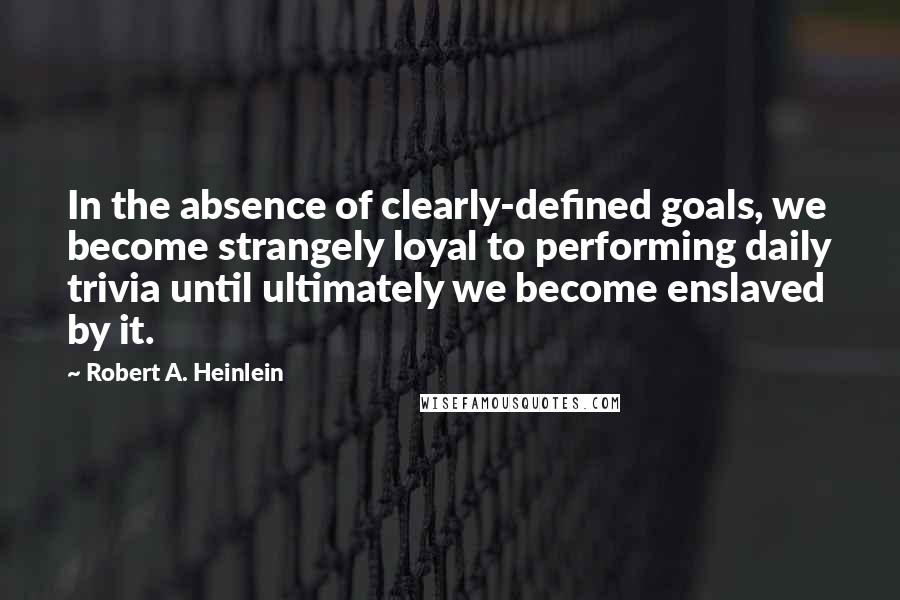 Robert A Heinlein Quotes In The Absence Of Clearly Defined Goals We Become Strangely Loyal To Performing Daily Trivia Until Ultimately We Become Enslaved By