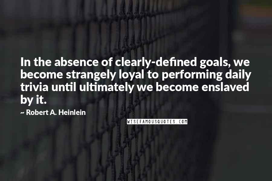 Robert A. Heinlein Quotes: In the absence of clearly-defined goals, we become strangely loyal to performing daily trivia until ultimately we become enslaved by it.