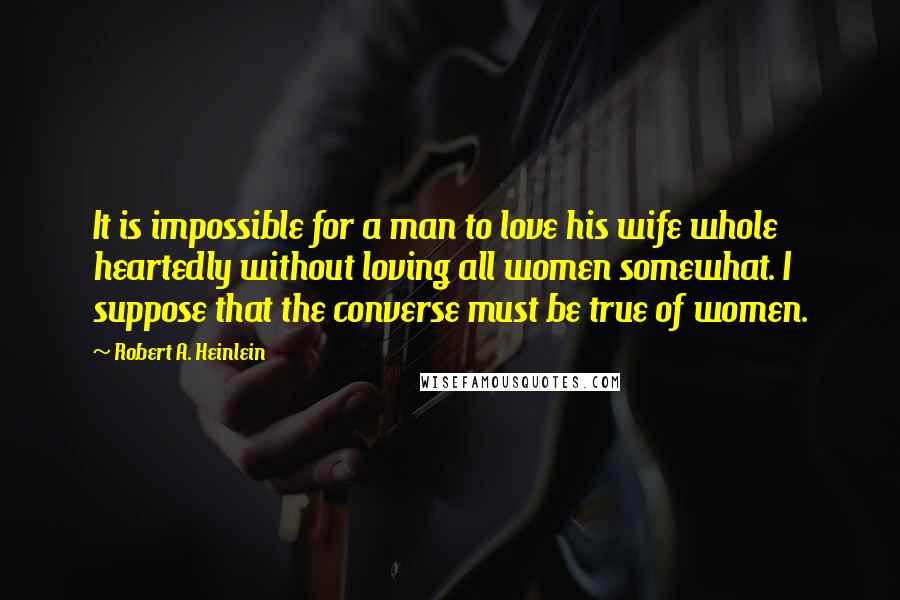 Robert A. Heinlein Quotes: It is impossible for a man to love his wife whole heartedly without loving all women somewhat. I suppose that the converse must be true of women.