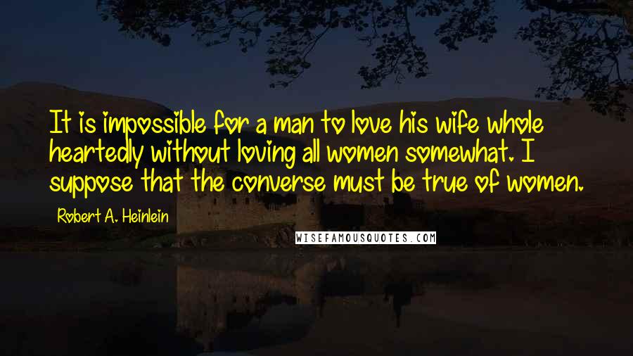 Robert A. Heinlein Quotes: It is impossible for a man to love his wife whole heartedly without loving all women somewhat. I suppose that the converse must be true of women.