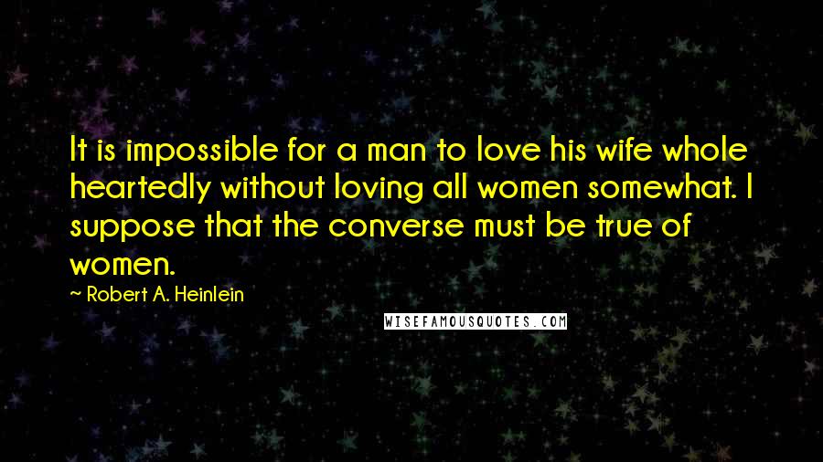 Robert A. Heinlein Quotes: It is impossible for a man to love his wife whole heartedly without loving all women somewhat. I suppose that the converse must be true of women.