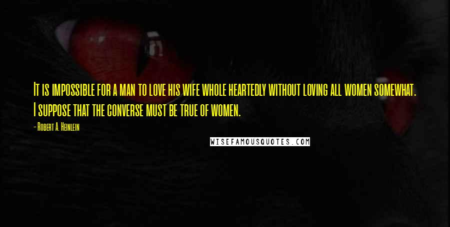 Robert A. Heinlein Quotes: It is impossible for a man to love his wife whole heartedly without loving all women somewhat. I suppose that the converse must be true of women.