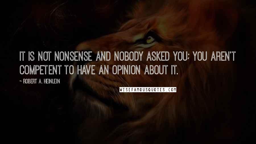 Robert A. Heinlein Quotes: It is not nonsense and nobody asked you; you aren't competent to have an opinion about it.