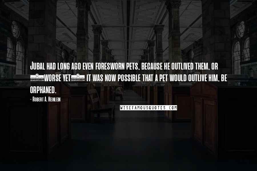 Robert A. Heinlein Quotes: Jubal had long ago even foresworn pets, because he outlived them, or (worse yet) it was now possible that a pet would outlive him, be orphaned.
