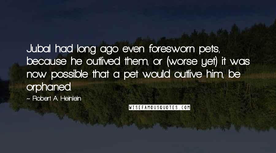 Robert A. Heinlein Quotes: Jubal had long ago even foresworn pets, because he outlived them, or (worse yet) it was now possible that a pet would outlive him, be orphaned.