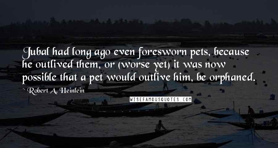 Robert A. Heinlein Quotes: Jubal had long ago even foresworn pets, because he outlived them, or (worse yet) it was now possible that a pet would outlive him, be orphaned.