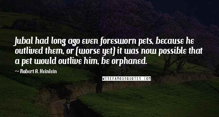 Robert A. Heinlein Quotes: Jubal had long ago even foresworn pets, because he outlived them, or (worse yet) it was now possible that a pet would outlive him, be orphaned.