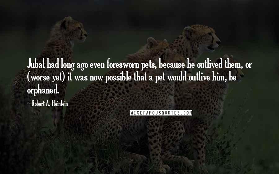Robert A. Heinlein Quotes: Jubal had long ago even foresworn pets, because he outlived them, or (worse yet) it was now possible that a pet would outlive him, be orphaned.