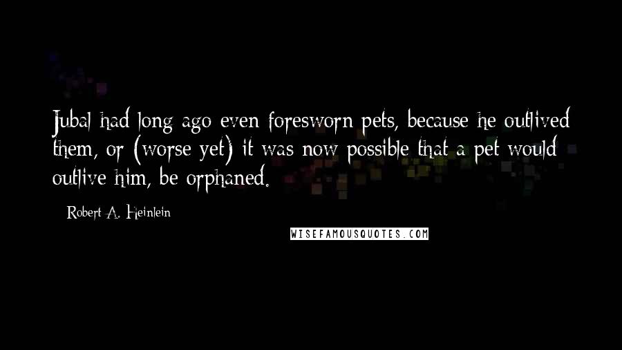 Robert A. Heinlein Quotes: Jubal had long ago even foresworn pets, because he outlived them, or (worse yet) it was now possible that a pet would outlive him, be orphaned.