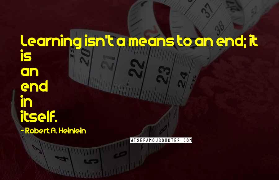 Robert A. Heinlein Quotes: Learning isn't a means to an end; it is an end in itself.