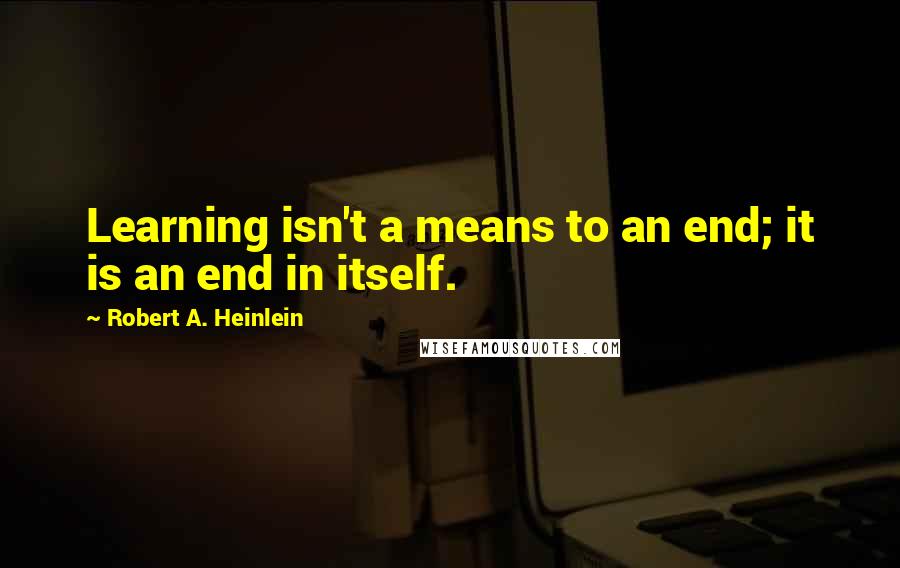 Robert A. Heinlein Quotes: Learning isn't a means to an end; it is an end in itself.