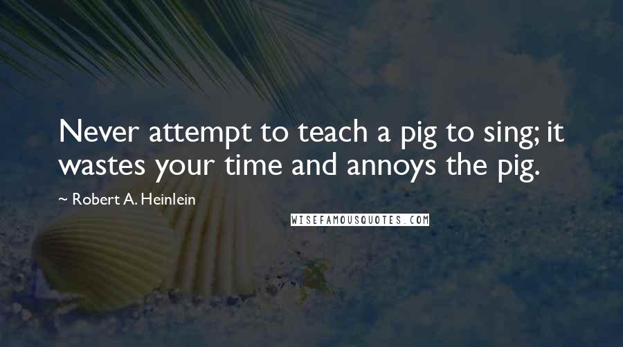 Robert A. Heinlein Quotes: Never attempt to teach a pig to sing; it wastes your time and annoys the pig.