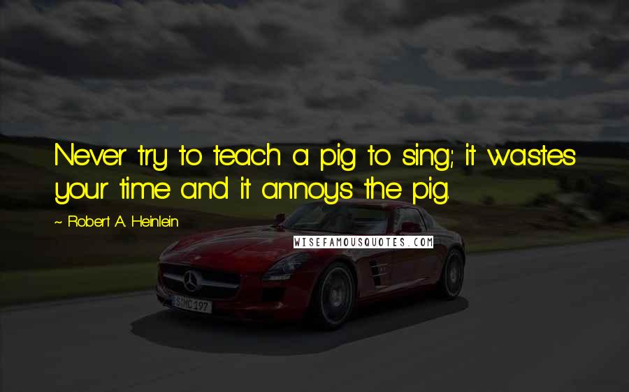 Robert A. Heinlein Quotes: Never try to teach a pig to sing; it wastes your time and it annoys the pig.