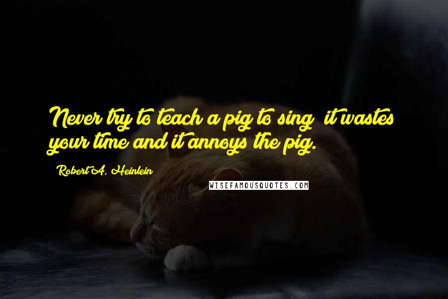 Robert A. Heinlein Quotes: Never try to teach a pig to sing; it wastes your time and it annoys the pig.