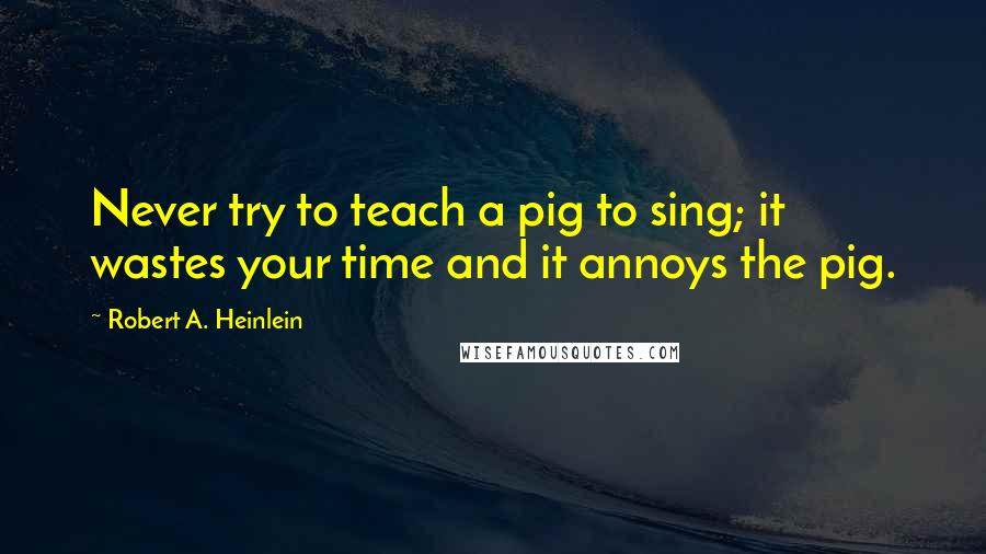 Robert A. Heinlein Quotes: Never try to teach a pig to sing; it wastes your time and it annoys the pig.