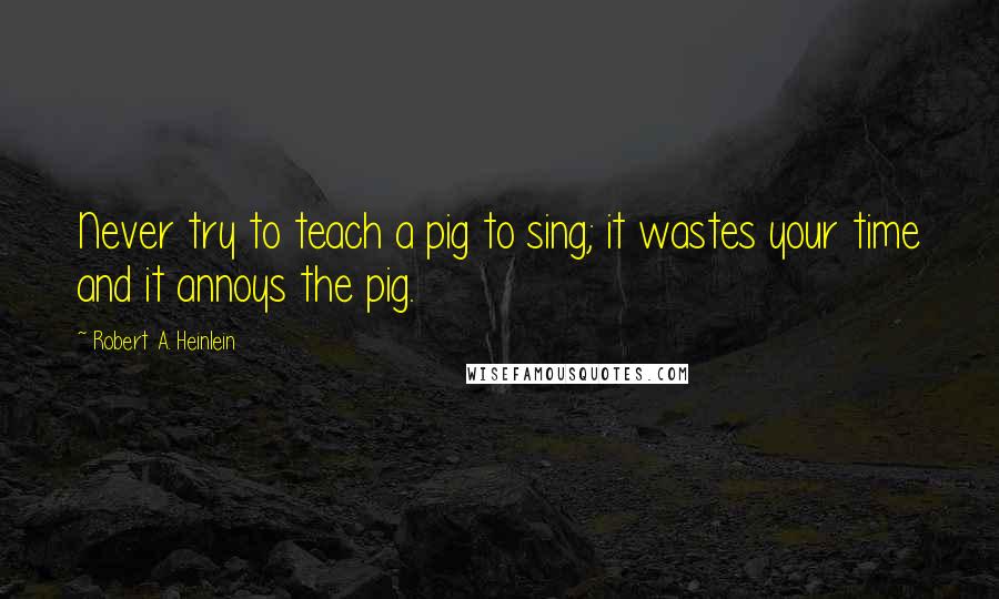 Robert A. Heinlein Quotes: Never try to teach a pig to sing; it wastes your time and it annoys the pig.