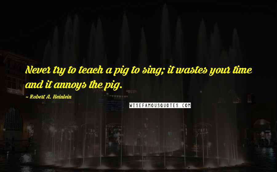 Robert A. Heinlein Quotes: Never try to teach a pig to sing; it wastes your time and it annoys the pig.