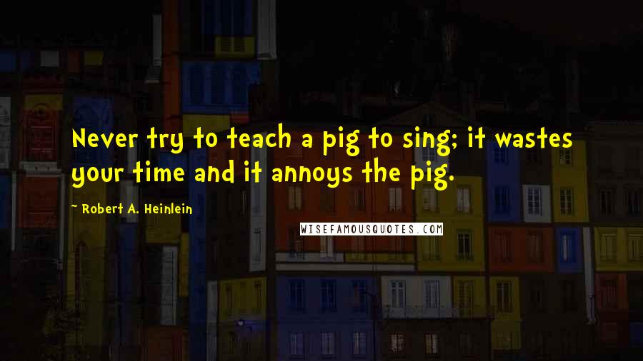 Robert A. Heinlein Quotes: Never try to teach a pig to sing; it wastes your time and it annoys the pig.