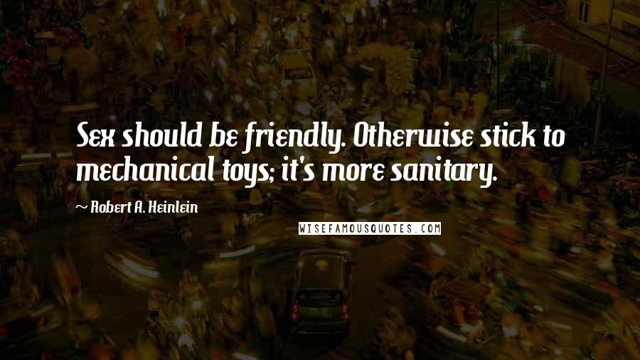 Robert A. Heinlein Quotes: Sex should be friendly. Otherwise stick to mechanical toys; it's more sanitary.