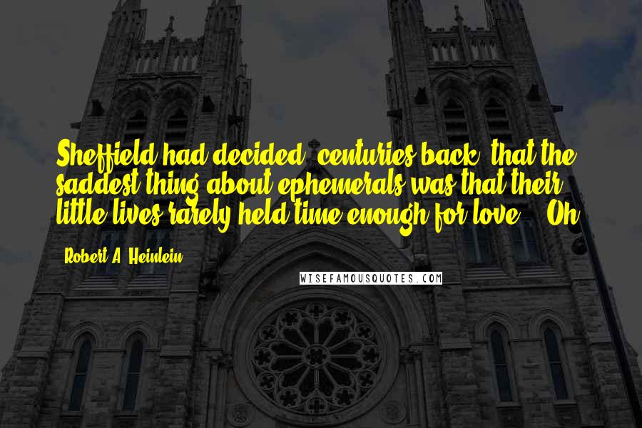 Robert A. Heinlein Quotes: Sheffield had decided, centuries back, that the saddest thing about ephemerals was that their little lives rarely held time enough for love.) "Oh,