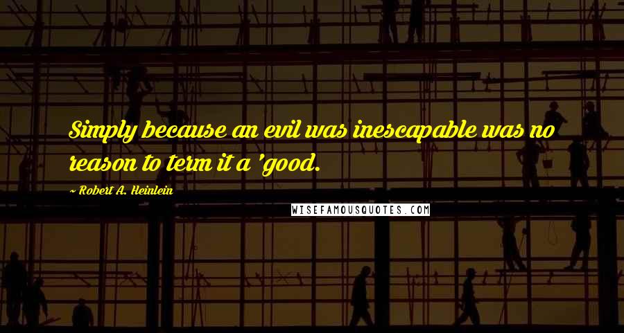 Robert A. Heinlein Quotes: Simply because an evil was inescapable was no reason to term it a 'good.