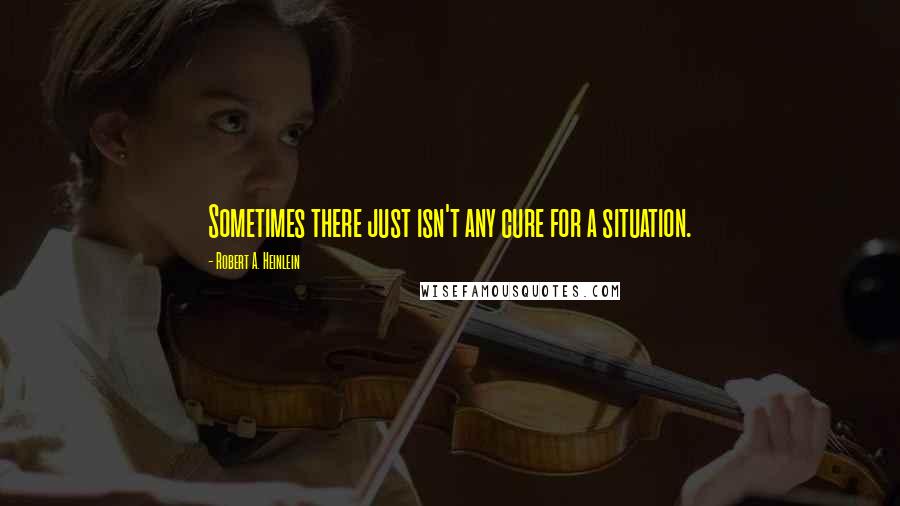 Robert A. Heinlein Quotes: Sometimes there just isn't any cure for a situation.