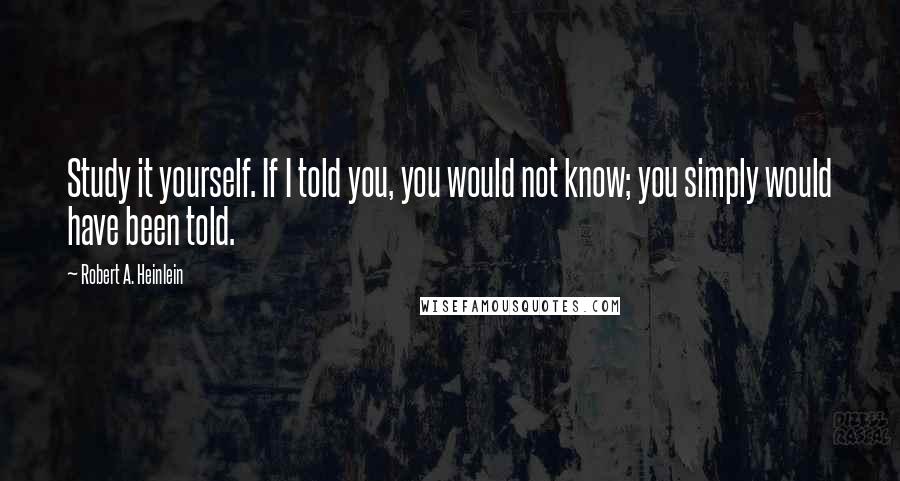 Robert A. Heinlein Quotes: Study it yourself. If I told you, you would not know; you simply would have been told.