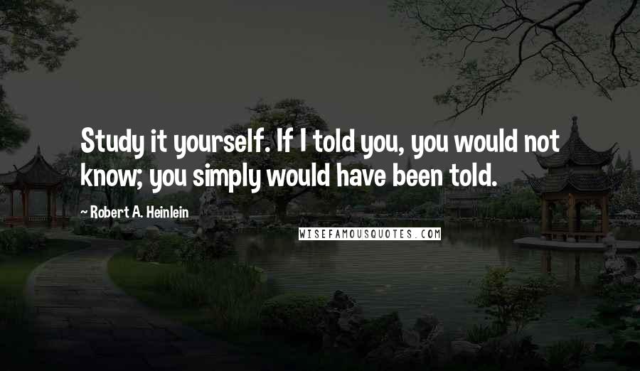 Robert A. Heinlein Quotes: Study it yourself. If I told you, you would not know; you simply would have been told.