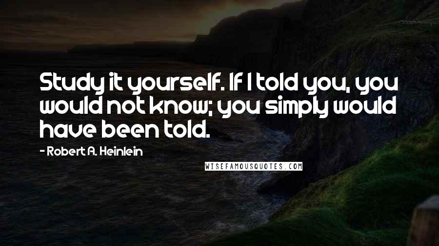 Robert A. Heinlein Quotes: Study it yourself. If I told you, you would not know; you simply would have been told.