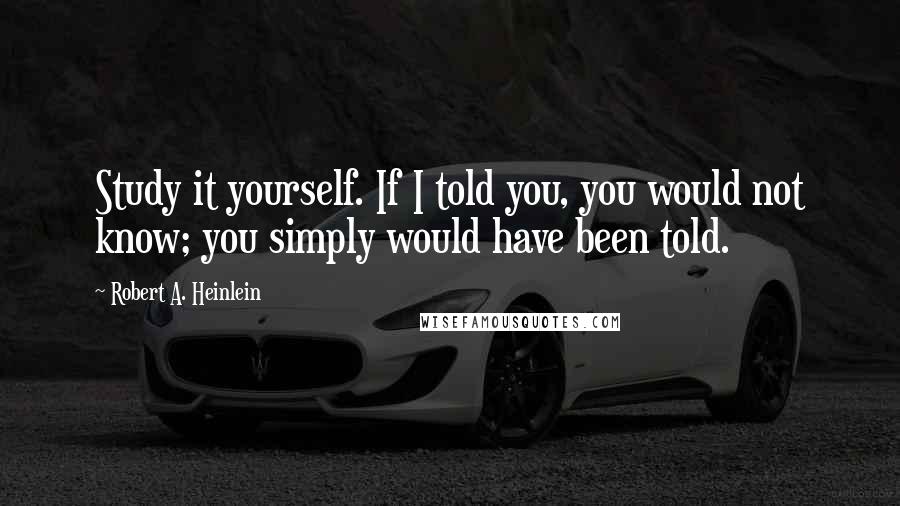 Robert A. Heinlein Quotes: Study it yourself. If I told you, you would not know; you simply would have been told.