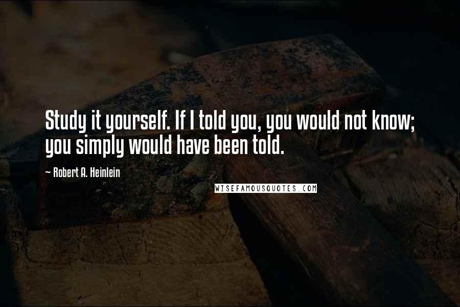 Robert A. Heinlein Quotes: Study it yourself. If I told you, you would not know; you simply would have been told.