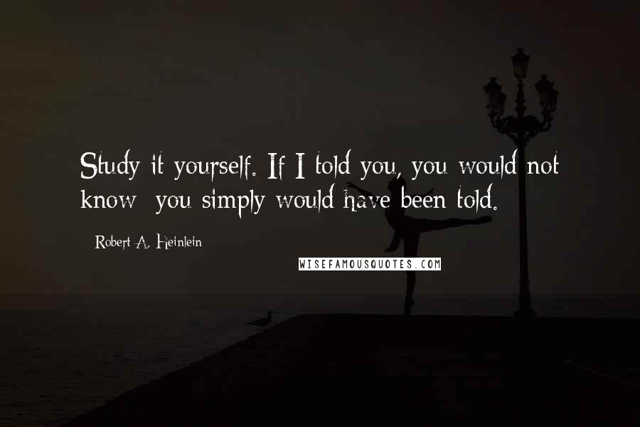 Robert A. Heinlein Quotes: Study it yourself. If I told you, you would not know; you simply would have been told.