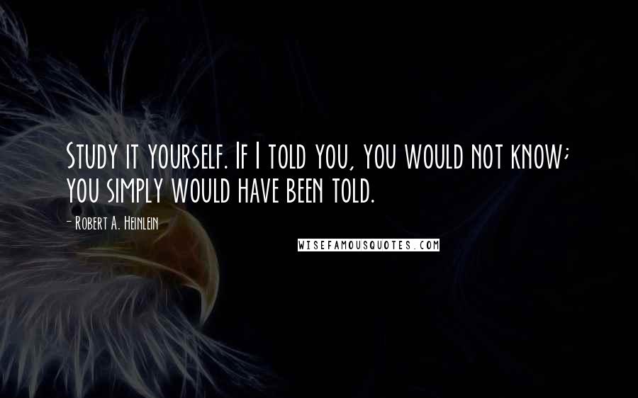 Robert A. Heinlein Quotes: Study it yourself. If I told you, you would not know; you simply would have been told.