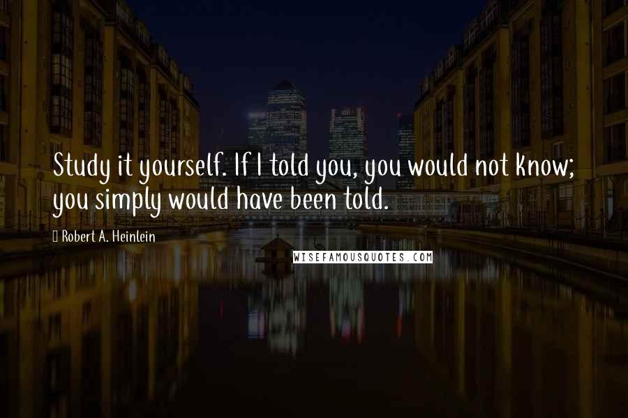 Robert A. Heinlein Quotes: Study it yourself. If I told you, you would not know; you simply would have been told.