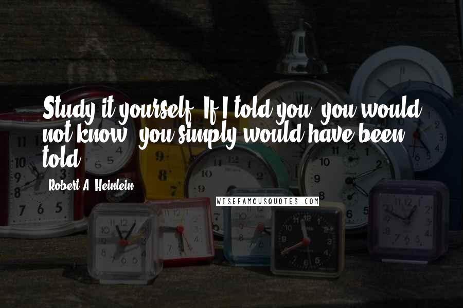 Robert A. Heinlein Quotes: Study it yourself. If I told you, you would not know; you simply would have been told.