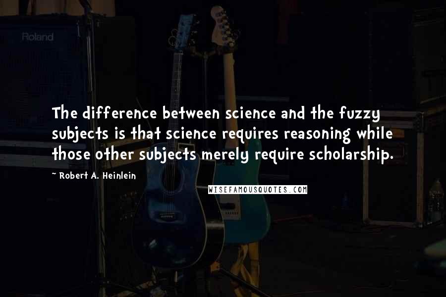 Robert A. Heinlein Quotes: The difference between science and the fuzzy subjects is that science requires reasoning while those other subjects merely require scholarship.