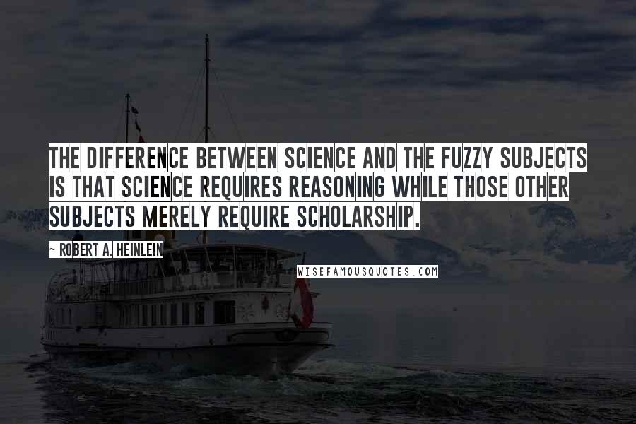 Robert A. Heinlein Quotes: The difference between science and the fuzzy subjects is that science requires reasoning while those other subjects merely require scholarship.