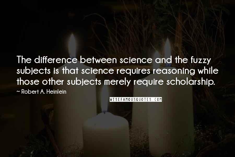 Robert A. Heinlein Quotes: The difference between science and the fuzzy subjects is that science requires reasoning while those other subjects merely require scholarship.