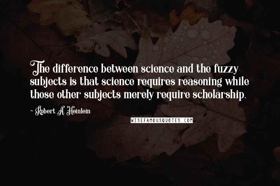 Robert A. Heinlein Quotes: The difference between science and the fuzzy subjects is that science requires reasoning while those other subjects merely require scholarship.