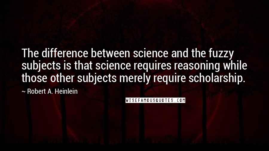 Robert A. Heinlein Quotes: The difference between science and the fuzzy subjects is that science requires reasoning while those other subjects merely require scholarship.