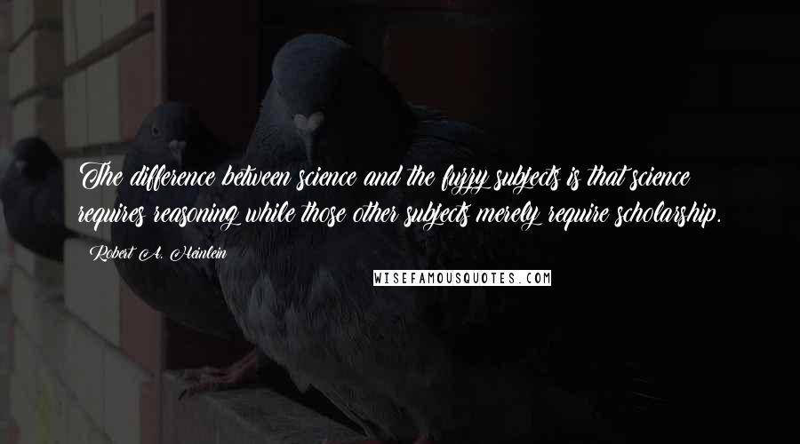 Robert A. Heinlein Quotes: The difference between science and the fuzzy subjects is that science requires reasoning while those other subjects merely require scholarship.