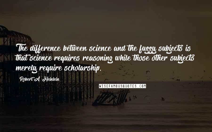 Robert A. Heinlein Quotes: The difference between science and the fuzzy subjects is that science requires reasoning while those other subjects merely require scholarship.