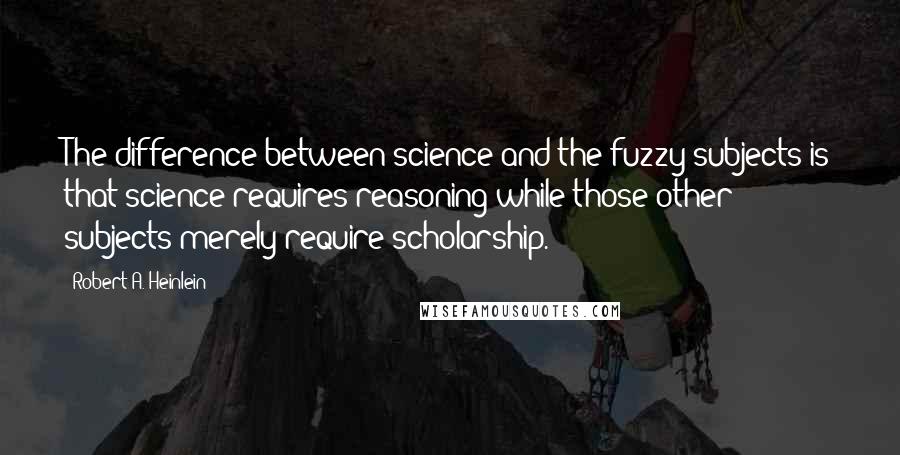 Robert A. Heinlein Quotes: The difference between science and the fuzzy subjects is that science requires reasoning while those other subjects merely require scholarship.