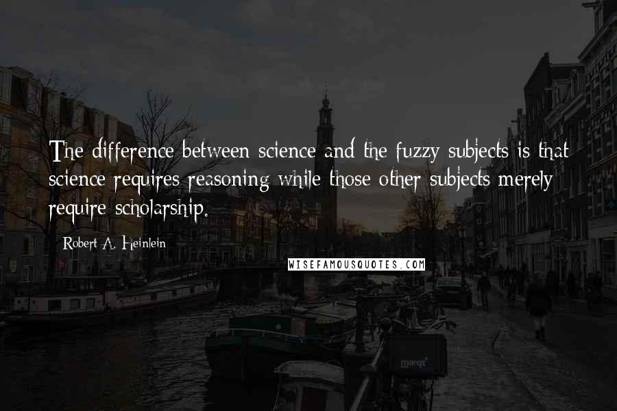 Robert A. Heinlein Quotes: The difference between science and the fuzzy subjects is that science requires reasoning while those other subjects merely require scholarship.
