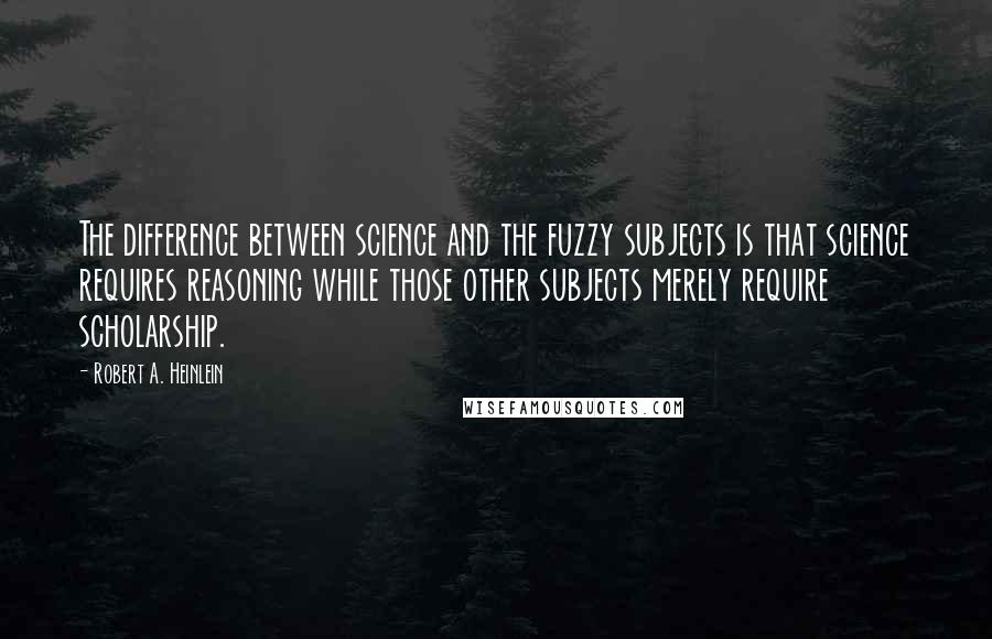 Robert A. Heinlein Quotes: The difference between science and the fuzzy subjects is that science requires reasoning while those other subjects merely require scholarship.