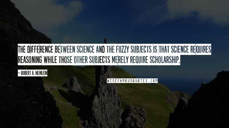 Robert A. Heinlein Quotes: The difference between science and the fuzzy subjects is that science requires reasoning while those other subjects merely require scholarship.