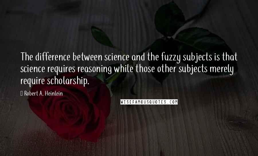 Robert A. Heinlein Quotes: The difference between science and the fuzzy subjects is that science requires reasoning while those other subjects merely require scholarship.